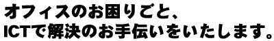 オフィスのお困りごと、ICTで解決のお手伝いをいたします。